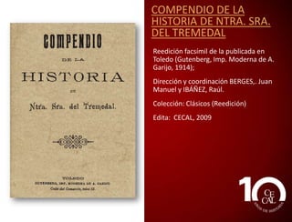 COMPENDIO DE LA
HISTORIA DE NTRA. SRA.
DEL TREMEDAL
Reedición facsímil de la publicada en
Toledo (Gutenberg, Imp. Moderna de A.
Garijo, 1914);
Dirección y coordinación BERGES,. Juan
Manuel y IBÁÑEZ, Raúl.
Edita: CECAL, 2009

 