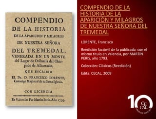 COMPENDIO DE LA
HISTORIA DE LA
APARICIÓN Y MILAGROS
DE NUESTRA SEÑORA DEL
TREMEDAL
LORENTE, Francisco
Reedición facsímil de la publicada con el
mismo titulo en Valencia, por MARTÍN
PERIS, año 1793.
Edita: CECAL, 2009

 