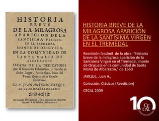 HISTORIA BREVE DE LA
MILAGROSA APARICIÓN
DE LA SANTÍSIMA VIRGEN
EN EL TREMEDAL
Reedición facsímil de la obra: “Historia
breve de la milagrosa aparición de la
Santísima Virgen en el Tremedal, monte
de Origuela en la comunidad de Santa
María de Albarrazin,” de 1660
JARQUE, Juan A.,
CECAL 2009

 