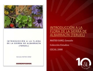INTRODUCCIÓN A LA
FLORA DE LA SIERRA DE
ALBARRACÍN (TERUEL)
MATEO SANZ, Gonzalo
Colección Estudios
CECAL 2008

 
