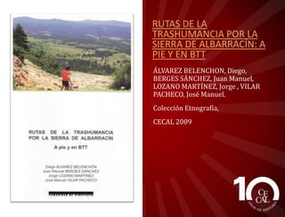 RUTAS DE LA
TRASHUMANCIA POR LA
SIERRA DE ALBARRACÍN: A
PIE Y EN BTT
ÁLVAREZ BELENCHON, Diego,
BERGES SÁNCHEZ, Juan Manuel,
LOZANO MARTÍNEZ, Jorge , VILAR
PACHECO, José Manuel.
Colección Etnografía,
CECAL 2009

 