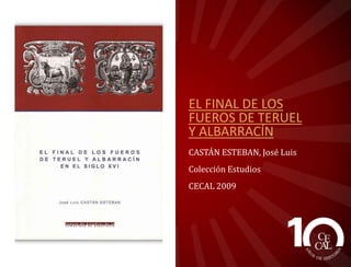 EL FINAL DE LOS
FUEROS DE TERUEL
Y ALBARRACÍN
CASTÁN ESTEBAN, José Luis
Colección Estudios
CECAL 2009

 