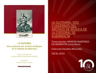 LA GUITARRA: DOS
CUADERNOS DEL
ARCHIVO DE MÚSICA DE
LA CATEDRAL DE
ALBARRACÍN
Transcripción: MUNETA MARTÍNEZ
DE MORENTÍN, Jesús María
Colección Estudios Musicales
CECAL 2010

 