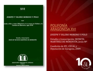 POLIFONÍA
ARAGONESA XVI
JOSEPH Y VALERO MORENO Y POLO
Estudio y transcripción: MUNETA
MARTÍNEZ DE MORENTÍN, Jesús Mª
Coedición de IFC, CECAL y
Diputación de Zaragoza, 2009

 