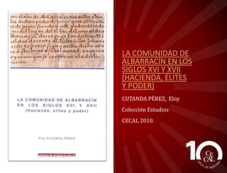 LA COMUNIDAD DE
ALBARRACÍN EN LOS
SIGLOS XVI Y XVII
(HACIENDA, ELITES
Y PODER)
CUTANDA PÉREZ, Eloy
Colección Estudios
CECAL 2010.

 
