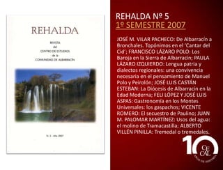 REHALDA Nº 3
1º SEMESTRE 2006
J. M. VILAR: Sobre alcarreño ‘aguardiente’; J. M.
VILAR: Paisajes de la trashumancia. Villanueva
de San Carlos; J. A. YUBERO Y J. R. LÓPEZ: El
proceso entre Molina y su tierra y la ciudad de
Albarracín sobre la mojonera de Sierra Molina:
toponimia menor del patil de sierra; C. PERONA
: Recuerdo de la escuela de Orihuela; J. C.
SORIANO: Escrito con luna blanca; J. M. BERGES
: De montes y pleitos: el Patio del rey don Jaime;
J. L. CASTÁN: Los fueros de Albarracín; M.
ALAMÁN : Gea de Albarracín, importante núcleo
morisco; E. CUTANDA : El jamón y otros
presentes. Obsequios y agasajos en la
Comunidad de Albarracín (siglos XVI y XVII); Mª
D. SAZ Y PEDRO SAZ: Elecciones y II República en
la Sierra de Albarracín; J. L. ASPAS : Gastronomía
en los Montes Universales; J. LAHOZ : El Puerto:
el paraíso escondido de la Sierra; R. SÁEZ: La
paleontología en la Sierra de Albarracín: I. Los
fósiles del Paleozoico; L. MARTÍNEZ: Bosques de
la Sierra de Albarracín: rebollares o quejigales.

 