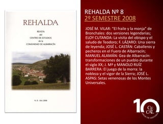REHALDA Nº 6
2º SEMESTRE 2007
JOSÉ M. VILAR: El acento de Ródenas;
JUAN M. BERGES: Los López Heredia,
señores de la baronía de Santa Croche y
Gaibiel; RAÚL IBÁÑEZ y JOAQUINA
LANZUELA: Imágenes de nuestra tierra.
Raíces de nuestra propia identidad;
CARMEN MARTÍNEZ: La arquitectura
tradicional a través de los sentidos; V.
ROMERO: El enigma del bicho; JAVIER
PASTOR y AVELINO GARCÍA: Trazado, uso
y noticias del antiguo camino de Villar
del Cobo a Tramacastilla; RUBÉN SÁEZ: El
patrimonio como recurso de desarrollo.
El modelo de Albarracín (I).

 
