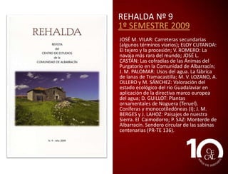 REHALDA Nº 7
1º SEMESTRE 2008
J. M. VILAR: El color de ‘escalambrujos y
sanantonas’; C. PERONA: Camino de la
Feria de Orihuela hace sesenta años; A. A
PUCHOL: Nombrar la Sierra; J. A. SALAS y
ENCARNA JARQUE: La población de la
comunidad de Albarracín según el censo de
Floridablanca (1787); J L. CASTÁN: La
educación en Albarracín en los siglos XVIII y
XIX: el Colegio de los Escolapios; M.
SÁNCHEZ, A. OLLERO y M. V. LOZANO: El río
Guadalaviar: su comportamiento
hidrológico; G. MATEO: La flora de la Sierra
de Albarracín: un patrimonio valioso y bien
conservado, pero poco conocido y
valorado; A. HERNÁNDEZ: Gayuba
(Arctostaphylos uva ursi). “La planta eficaz
para combatir los males de orina”; L.
MARTÍNEZ: Nuestros árboles: el acebo; R.
SÁEZ: El patrimonio como recurso de
desarrollo. El modelo de Albarracín (II).

 