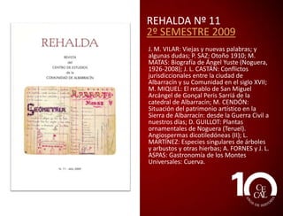 REHALDA Nº 9
1º SEMESTRE 2009
JOSÉ M. VILAR: Carreteras secundarias
(algunos términos viarios); ELOY CUTANDA:
El tejero y la procesión; V. ROMERO: La
navaja más rara del mundo; JOSÉ L.
CASTÁN: Las cofradías de las Ánimas del
Purgatorio en la Comunidad de Albarracín;
J. M. PALOMAR: Usos del agua. La fábrica
de lanas de Tramacastilla; M. V. LOZANO, A.
OLLERO y M. SÁNCHEZ: Valoración del
estado ecológico del río Guadalaviar en
aplicación de la directiva marco europea
del agua; D. GUILLOT: Plantas
ornamentales de Noguera (Teruel).
Coníferas y monocotiledóneas (I); J. M.
BERGES y J. LAHOZ: Paisajes de nuestra
Sierra. El Caimodorro; P. SAZ: Monterde de
Albarracín. Sendero circular de las sabinas
centenarias (PR-TE 136).

 
