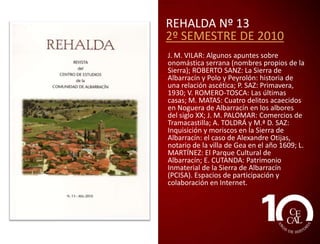 REHALDA Nº 11
2º SEMESTRE 2009
J. M. VILAR: Viejas y nuevas palabras; y
algunas dudas; P. SAZ: Otoño 1910; M.
MATAS: Biografía de Ángel Yuste
(Noguera, 1926-2008); J. L. CASTÁN:
Conflictos jurisdiccionales entre la ciudad
de Albarracín y su Comunidad en el siglo
XVII; M. MIQUEL: El retablo de San Miguel
Arcángel de Gonçal Peris Sarriá de la
catedral de Albarracín; M. CENDÓN:
Situación del patrimonio artístico en la
Sierra de Albarracín: desde la Guerra Civil a
nuestros días; D. GUILLOT: Plantas
ornamentales de Noguera (Teruel).
Angiospermas dicotiledóneas (II); L.
MARTÍNEZ: Especies singulares de árboles
y arbustos y otras hierbas; A. FORNES y J. L.
ASPAS: Gastronomía de los Montes
Universales: Cuerva.

 