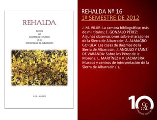 REHALDA Nº 14
1º SEMESTRE DE 2011
J. M. VILAR: Un viejo cuaderno de anotar
palabras: encuestas del ALPI en
Bronchales, 1935 (II); V. ROMERO-TOSCA:
El enigma del Bicho, II. La sombra del
buitre; P. SAZ: Verano, 1936; J. L.
CASTÁN: Juan Romero Alpuente: un
revolucionario del siglo XIX; J. M.
BERGES: La Comunidad de Albarracín a
través de sus pueblos: Terriente, entre el
sabor medieval de su conjunto urbano y
la nostalgia del esplendor de su industria
textil; J. PASTOR y A. GARCÍA: Camino
comercial entre Villar del Cobo y
Orihuela del Tremedal; D. GUILLOT: Rhus
Coriaria L. (Zumaque), un antiguo cultivo
de la Sierra de Albarracín.

 
