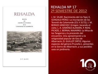 REHALDA Nº 15
2º SEMESTRE DE 2011
A. PUCHOL: Cuando muere el verano; J.
PASTOR: Un son que desaparece; J.
HERRANZ: Monaguillos; E. TORRES:
Cuaderno de Rodenas:
Carlos, Domingo, Mariano, la zorra y la
estela del aladro; V. ROMERO:
Precisamente Ródenas; J. CARRASQUER: La
planta: las manzanillas de Ródenas; A.
FORNES y J. L. ASPAS: El plato:
escarbamoñigo con setas; E. CUTANDA:
Emilià Martínez Espinosa, militante
anarcosindicalista (Villar del Cobo, 1901Manresa, 1987); J. L. CASTÁN: La patria
potestad en los fueros de Albarracín; J. M.
BERGES: Por el corazón de la Sierra de
Albarracín: el Valle Cabriel; D. GUILLOT:
Viola corneta L. y Cerastium tomentosum
L., dos nuevos taxones alóctonos en la
Sierra de Albarracín (Teruel, España).

 