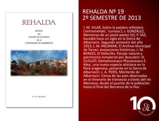 REHALDA Nº 17
2º SEMESTRE DE 2012
J. M. VILAR: Nacimiento del río Tajo; E.
GONZALO PÉREZ: La inscripción de los
Terentii de Calomarde (CIL II 3172); J. M.
BERGES SÁNCHEZ: Griegos: tocando el
cielo; L. A. GIMÉNEZ ALAMÁN, P. ROIG
PICAZO, J. BERNAL NAVARRO: La Misa de
los Tangarros y la procesión del
encuentro. Una aproximación a la
religiosidad popular de Gea de
Albarracín; D. GUILLOT ORTIZ: Algunas
especies del género Prunella L. presentes
en la Sierra de Albarracín, y sus posibles
usos en jardinería.

 