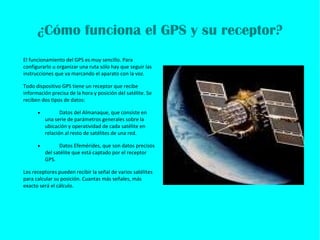 ¿Cómo funciona el GPS y su receptor? El funcionamiento del GPS es muy sencillo. Para configurarlo u organizar una ruta sólo hay que seguir las instrucciones que va marcando el aparato con la voz. Todo dispositivo GPS tiene un receptor que recibe información precisa de la hora y posición del satélite. Se reciben dos tipos de datos: · Datos del Almanaque, que consiste en una serie de parámetros generales sobre la ubicación y operatividad de cada satélite en relación al resto de satélites de una red.   · Datos Efemérides, que son datos precisos del satélite que está captado por el receptor GPS.   Los receptores pueden recibir la señal de varios satélites para calcular su posición. Cuantas más señales, más exacto será el cálculo.   