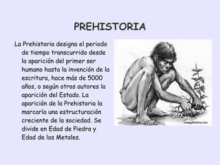 PREHISTORIA La Prehistoria designa el periodo de tiempo transcurrido desde la aparición del primer ser humano hasta la invención de la escritura, hace más de 5000 años, o según otros autores la aparición del Estado. La aparición de la Prehistoria la marcaría una estructuración creciente de la sociedad. Se divide en Edad de Piedra y Edad de los Metales.
