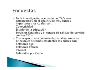 En la investigación acerca de las Tic’s nos
enmarcamos en el análisis de tres puntos
importantes los cuales son:
Conectividad
Estado de la educación
Servicios Estatales y el estado de calidad de servicio
con las TIC’s
Con respecto a la conectividad analizaremos los
principales sistemas existentes los cuales son:
Telefonía Fija
Telefonía Celular
Internet
Televisión por Cable
 