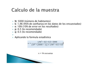 N: 5000 (número de habitantes)
k: 1,96 (95% de confianza en los datos de los encuestados)
e: 10% (10% de error en los resultados)
p: 0.5 (lo recomendado)
q: 0.5 (lo recomendado)

Aplicando la formula estadística
 