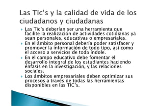 Las Tic’s deberían ser una herramienta que
facilite la realización de actividades cotidianas ya
sean personales, educativas o empresariales.
En el ámbito personal debería poder satisfacer y
promover la información de todo tipo, así como
el acceso a servicios de toda índole.
En el campo educativo debe fomentar el
desarrollo integral de los estudiantes haciendo
énfasis en la investigación, y las relaciones
sociales.
Los ámbitos empresariales deben optimizar sus
procesos a través de todas las herramientas
disponibles en las TIC’s.
 