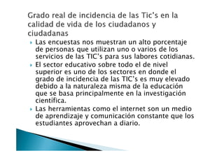Las encuestas nos muestran un alto porcentaje
de personas que utilizan uno o varios de los
servicios de las TIC’s para sus labores cotidianas.
El sector educativo sobre todo el de nivel
superior es uno de los sectores en donde el
grado de incidencia de las TIC’s es muy elevado
debido a la naturaleza misma de la educación
que se basa principalmente en la investigación
científica.
Las herramientas como el internet son un medio
de aprendizaje y comunicación constante que los
estudiantes aprovechan a diario.
 