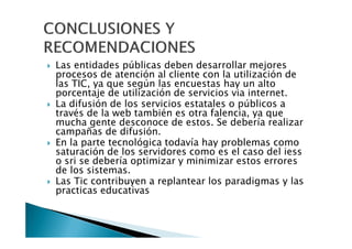 Las entidades públicas deben desarrollar mejores
procesos de atención al cliente con la utilización de
las TIC, ya que según las encuestas hay un alto
porcentaje de utilización de servicios via internet.
La difusión de los servicios estatales o públicos a
través de la web también es otra falencia, ya que
mucha gente desconoce de estos. Se debería realizar
campañas de difusión.
En la parte tecnológica todavía hay problemas como
saturación de los servidores como es el caso del iess
o sri se debería optimizar y minimizar estos errores
de los sistemas.
Las Tic contribuyen a replantear los paradigmas y las
practicas educativas
 