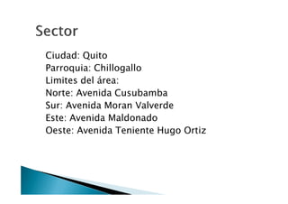 Ciudad: Quito
Parroquia: Chillogallo
Limites del área:
Norte: Avenida Cusubamba
Sur: Avenida Moran Valverde
Este: Avenida Maldonado
Oeste: Avenida Teniente Hugo Ortiz
 