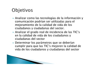Analizar como las tecnologías de la información y
comunicación podrían ser utilizadas para el
mejoramiento de la calidad de vida de los
ciudadanos y ciudadanas del sector.
Analizar el grado real de incidencia de las TIC’s
en la calidad de vida de los ciudadanos y
ciudadanas del sector
Determinar los parámetros que se deberían
cumplir para que las TIC’s mejoren la calidad de
vida de los ciudadanos y ciudadanas del sector
 