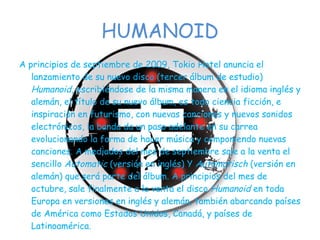 HUMANOID A principios de septiembre de 2009, Tokio Hotel anuncia el lanzamiento de su nuevo disco (tercer álbum de estudio)  Humanoid , escribiéndose de la misma manera en el idioma inglés y alemán, el título de su nuevo álbum, es todo ciencia ficción, e inspiración en futurismo, con nuevas canciones y nuevos sonidos electrónicos, la banda da un paso adelante en su carrea evolucionando la forma de hacer música y componiendo nuevas canciones. A mediados del mes de septiembre sale a la venta el sencillo  Automatic  (versión en inglés) Y  Automatisch  (versión en alemán) que será parte del álbum. A principios del mes de octubre, sale finalmente a la venta el disco  Humanoid  en toda Europa en versiones en inglés y alemán, también abarcando países de América como Estados Unidos, Canadá, y países de Latinoamérica. 
