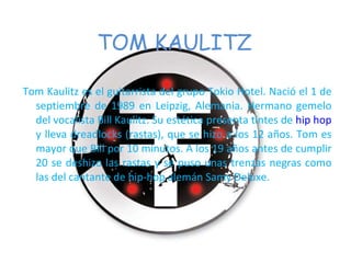 TOM KAULITZ Tom Kaulitz es el guitarrista del grupo Tokio Hotel. Nació el 1 de septiembre de 1989 en Leipzig, Alemania. Hermano gemelo del vocalista Bill Kaulitz. Su estética presenta tintes de  hip hop  y lleva dreadlocks (rastas), que se hizo a los 12 años. Tom es mayor que Bill por 10 minutos. A los 19 años antes de cumplir 20 se deshizo las rastas y se puso unas trenzas negras como las del cantante de hip-hop alemán Samy Deluxe. 