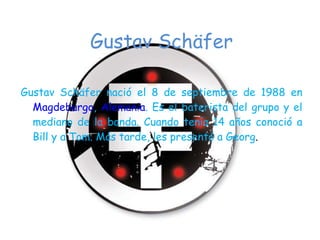 Gustav Schäfer Gustav Schäfer nació el 8 de septiembre de 1988 en  Magdeburgo ,  Alemania . Es el baterista del grupo y el mediano de la banda. Cuando tenía 14 años conoció a Bill y a Tom. Más tarde, les presentó a Georg . 