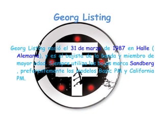 Georg Listing Georg Listing nació el  31 de marzo  de  1987  en  Halle  ( Alemania ), y es el bajista de la banda y miembro de mayor edad. Siempre utiliza los bajos marca  Sandberg , preferentemente los modelos Basic PM y California PM. 