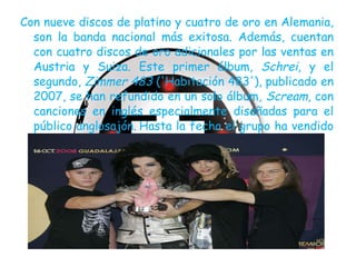 Con nueve discos de platino y cuatro de oro en Alemania, son la banda nacional más exitosa. Además, cuentan con cuatro discos de oro adicionales por las ventas en Austria y Suiza. Este primer álbum,  Schrei , y el segundo,  Zimmer 483  ('Habitación 483'), publicado en 2007, se han refundido en un solo álbum,  Scream , con canciones en inglés especialmente diseñadas para el público anglosajón.   Hasta la fecha el grupo ha vendido alrededor de un millón y medio de álbumes. 