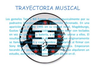 TRAYECTORIA MUSICAL Los gemelos Tom y Bill fueron alentados musicalmente por su padrastro (Gordon Trümper), guitarrista aficionado. En una aparición en el año 1995 en su ciudad natal, Magdeburgo, Gustav Schäfer y Georg Listing los vieron tocar con teclados en vez de con bajo y batería, y decidieron unirse a ellos. El resultado fue la fundación de la banda, que originariamente se llamaba  Devilish  y cuyo nombre cambiarían al firmar con Sony BMG en 2003, su primera discográfica. Empezaron tocando por pequeños clubs urbanos e incluso alquilaron un estudio, aunque no produjeron ningún álbum en él. 