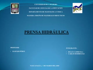 UNIVERSIDAD DE CARABOBO

                    FACULTAD DE CIENCIAS DE LA EDUCACION

                    DEPARTAMENTO DE MATEMATICA Y FISICA

                  MATERIA: DISEÑO DE MATERIALES DIDÁCTICOS




              PRENSA HIDRÁULICA


PROFESOR:                                                    INTEGRANTE:

• ELIEXER PÉREZ                                              • DULCE CAPDEVILA
                                                             • CARLOS RODRÍGUEZ




                     NAGUANAGUA, 1 DE MARZO DEL 2010
 