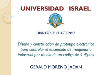 UNIVERSIDAD ISRAEL


           PROYECTO DE ELECTRONICA


Diseño y construcción de prototipo electrónico
  para controlar el encendido de maquinaria
industrial por medio de un código de 4 dígitos

       GERALD MORENO JADAN
 