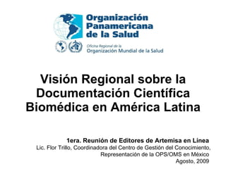 Visión Regional sobre la Documentación Científica Biomédica en América Latina 1era. Reunión de Editores de Artemisa en Línea   Lic. Flor Trillo, Coordinadora del Centro de Gestión del Conocimiento, Representación de la OPS/OMS en México  Agosto, 2009  
