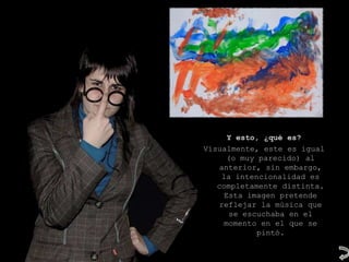 Y esto, ¿qué es?
Visualmente, este es igual
      (o muy parecido) al
    anterior, sin embargo,
    la intencionalidad es
   completamente distinta.
     Esta imagen pretende
   reflejar la música que
       se escuchaba en el
     momento en el que se
             pintó.
 