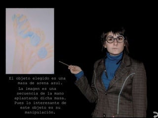 El objeto elegido es una
    masa de arena azul.
    La imagen es una
   secuencia de la mano
  aplastando dicha masa.
  Pues lo interesante de
     este objeto es su
       manipulación.
 