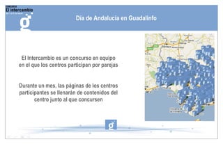 El Intercambio es un concurso en equipo en el que los centros participan por parejas Durante un mes, las páginas de los centros participantes se llenarán de contenidos del centro junto al que concursen Día de Andalucía en Guadalinfo 