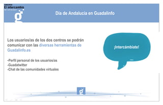 Los usuarios/as de los dos centros se podrán comunicar con las  diversas herramientas de Guadalinfo.es - Perfil personal de los usuarios/as -Guadatwitter -Chat de las comunidades virtuales Día de Andalucía en Guadalinfo ¡Intercámbiate! 