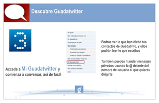 Descubre Guadatwitter Accede a  Mi Guadatwitter  y comienza a conversar, así de fácil Podrás ver lo que han dicho tus contactos de Guadalinfo, y ellos podrán leer lo que escribas También puedes mandar mensajes privados usando la @ delante del nombre del usuario al que quieras dirigirte  