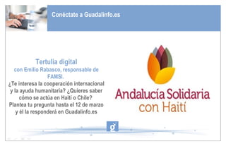 Conéctate a Guadalinfo.es Tertulia digital con Emilio Rabasco, responsable de FAMSI.  ¿Te interesa la cooperación internacional y la ayuda humanitaria? ¿Quieres saber cómo se actúa en Haití o Chile?  Plantea tu pregunta hasta el 12 de marzo y él la responderá en Guadalinfo.es 