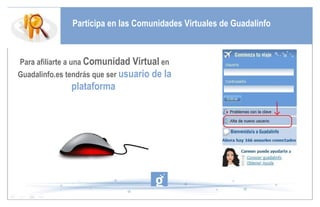 Participa en las Comunidades Virtuales de Guadalinfo Para afiliarte a una  Comunidad Virtual  en Guadalinfo.es tendrás que ser  usuario de la plataforma  