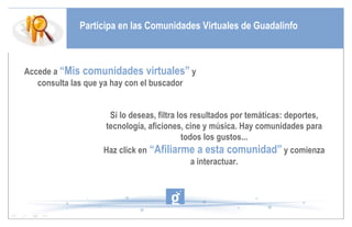 Participa en las Comunidades Virtuales de Guadalinfo Accede a   “Mis comunidades virtuales”  y consulta las que ya hay con el buscador Si lo deseas, filtra los resultados por temáticas: deportes, tecnología, aficiones, cine y música. Hay comunidades para todos los gustos... Haz click en  “Afiliarme a esta comunidad”  y comienza a interactuar. 