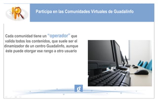Participa en las Comunidades Virtuales de Guadalinfo Cada comunidad tiene un  “operador”  que valida todos los contenidos, que suele ser el dinamizador de un centro Guadalinfo, aunque éste puede otorgar ese rango a otro usuario 