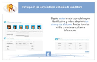 Participa en las Comunidades Virtuales de Guadalinfo Elige tu  avatar  o sube tu propia imagen identificativa, y rellena si quieres  tus datos y tus aficiones . Puedes hacerlas visible o mantener oculta esa información  