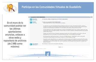 Participa en las Comunidades Virtuales de Guadalinfo En el muro de la comunidad podrás ver las últimas aportaciones: anuncios, enlaces a otras webs y repositorio de archivos (de 2 MB como máximo) 
