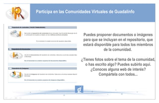 Participa en las Comunidades Virtuales de Guadalinfo Puedes proponer documentos o imágenes para que se incluyan en el repositorio, que estará disponible para todos los miembros de la comunidad.  ¿Tienes fotos sobre el tema de la comunidad, o has escrito algo? Puedes subirlo aquí. ¿Conoces alguna web de interés? Compártela con todos... 