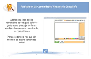 Participa en las Comunidades Virtuales de Guadalinfo Ademá dispones de una herramienta de chat para conocer gente nueva y trabajar de forma colaborativa con otros usuarios de las comunidades Para acceder sólo hay que ser miembro de alguna comunidad virtual 
