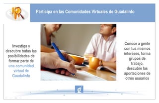 Participa en las Comunidades Virtuales de Guadalinfo Investiga y descubre todas las posibilidades de formar parte de  una comunidad virtual de Guadalinfo Conoce a gente con tus mismos intereses, forma grupos de trabajo, descubre las aportaciones de otros usuarios 