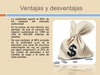 Ventajas y desventajasLa publicidad aportó el 69% de los ingresos del mercado audiovisualEn la noticia, se nos informa, por ejemplo, de que el volumen del negocio audiovisual en 1999 se cifra en 654.800 millones de pesetas.De esa cantidad, el 69% procede de la publicidad (¿no es la televisión una serie de anuncios interrumpida de vez en cuando por algún programa?), el 23% de las cuotas de abonados a los canales de pago y el resto de otras partidas. 